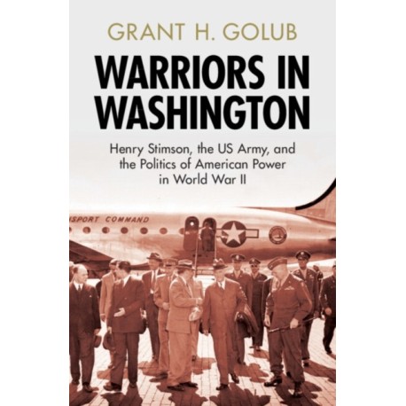 Warriors in Washington: Henry Stimson, the US Army, and the Politics of American Power in World War II