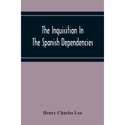 The Inquisition In The Spanish Dependencies: Sicily - Naples - Sardinia - Milan - The Canaries - Mexico - Peru - New Granada