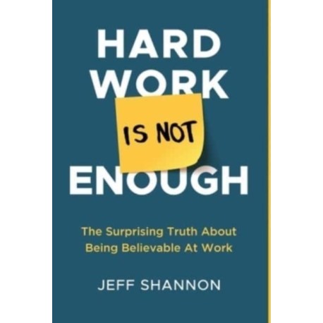 Hard Work Is Not Enough: The Surprising Truth about Being Believable at Work
