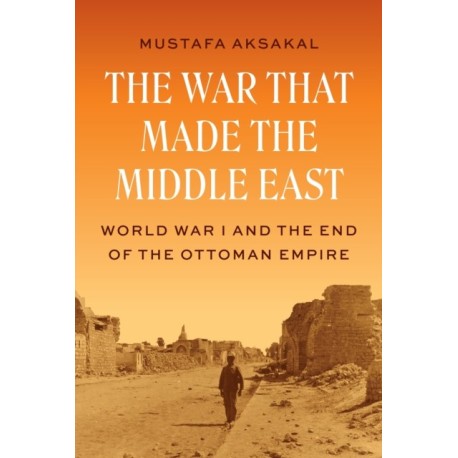 The War That Made the Middle East: World War I and the End of the Ottoman Empire