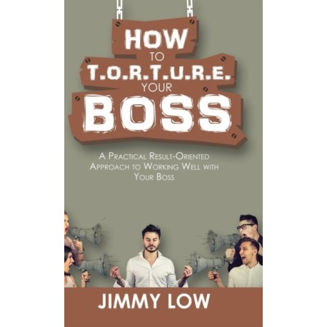 How to T.O.R.T.U.R.E. Your Boss: A Practical Result-Oriented Approach to Working Well with Your Boss