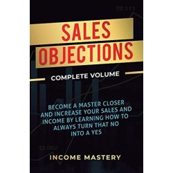 Sales Objections: Become a Master Closer and Increase Your Sales and Income by Learning How to Always Turn That No into a Yes Complete Volume
