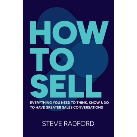 How to Sell: Everything you need to think, know and do to have greater sales conversations