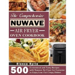 The Comprehensive Nuwave Air Fryer Oven Cookbook: 500 Economical and Tasty Recipes with Nuwave Air Fryer for Everyone to Enjoy Low-Fat Crispy Dishes