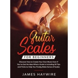 Guitar Scales for Beginners Discover How to Create Your Own Music Even If You've Got No Idea What a Scale Is, Including 50 Tips and Tricks to Help You Finally Make Sense of Scales: Discover How To Finally Make Sense Of Scales And Supercharge Your Playing 