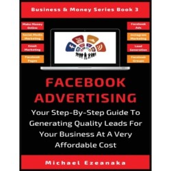 Facebook Advertising: Your Step-By-Step Guide To Generating Quality Leads For Your Business At A Very Affordable Cost