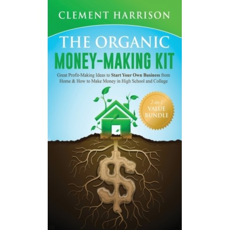 The Organic Money Making Kit 2-in-1 Value Bundle: Great Profit Making Ideas to Start Your Own Business From Home & How to Make Money in High School and College