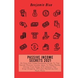 Passive Income Secrets 2021: An Easy And Understandable Guide To Top Secret Passive Income Ideas To Make Money Online From Home With Amazon Fba, Drop-Shipping, Affiliate Marketing And Much More