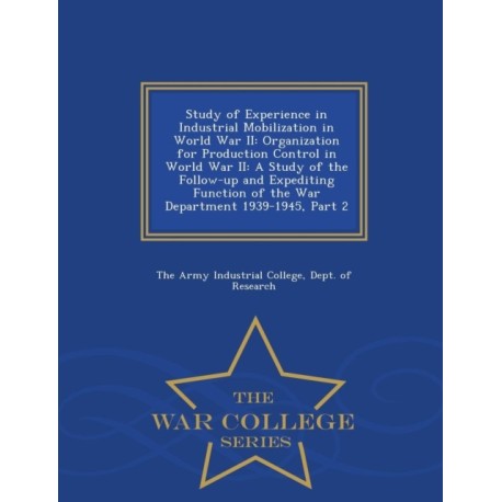 Study of Experience in Industrial Mobilization in World War II: Organization for Production Control in World War II: A Study of the Follow-Up and Expediting Function of the War Department 1939-1945, Part 2 - War College Series