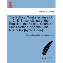 The Political Works in Verse of ... C. E. S.- Consisting of the Regicide, the Foxiad, Charles's Small-Clothes, and the Aliad. Ms. Notes [By W. Hone].
