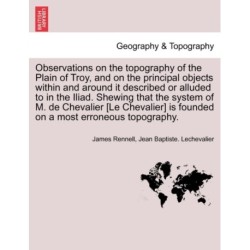 Observations on the Topography of the Plain of Troy, and on the Principal Objects Within and Around It Described or Alluded to in the Iliad. Shewing That the System of M. de Chevalier [Le Chevalier] Is Founded on a Most Erroneous Topography.