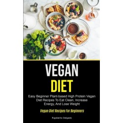 Vegan Diet: Easy Beginner Plant-based High Protein Vegan Diet Recipes To Eat Clean, Increase Energy, And Lose Weight (Vegan Diet Recipes For Beginners)