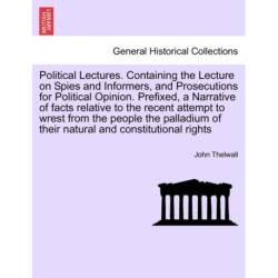 Political Lectures. Containing the Lecture on Spies and Informers, and Prosecutions for Political Opinion. Prefixed, a Narrative of Facts Relative to the Recent Attempt to Wrest from the People the Palladium of Their Natural and Constitutional Rights