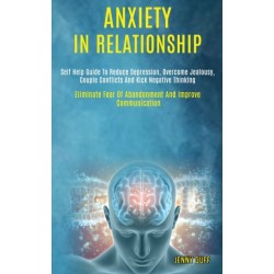 Anxiety in Relationship: Self Help Guide to Reduce Depression, Overcome Jealousy, Couple Conflicts and Kick Negative Thinking (Eliminate Fear of Abandonment and Improve Communication)