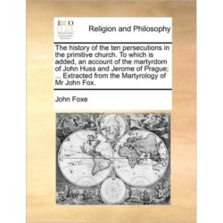 The History of the Ten Persecutions in the Primitive Church. to Which Is Added, an Account of the Martyrdom of John Huss and Jerome of Prague- ... Extracted from the Martyrology of MR John Fox.