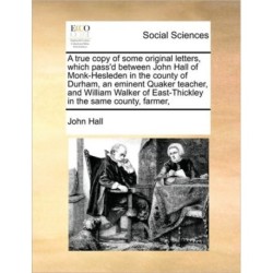 A True Copy of Some Original Letters, Which Pass'd Between John Hall of Monk-Hesleden in the County of Durham, an Eminent Quaker Teacher, and William Walker of East-Thickley in the Same County, Farmer,