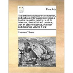 The British manufacturers companion, and callico printers assistant- being a treatise on callico printing, in all its branches, theoretical and practical- with an essay on genius, invention and designing Volume 1 of 2