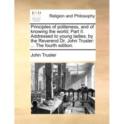Principles of Politeness, and of Knowing the World- Part II. Addressed to Young Ladies- By the Reverend Dr. John Trusler: ... the Fourth Edition.