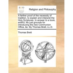 A Farther Proof of the Necessity of Tradition, to Explain and Interpret the Holy Scriptures. in Answer to a Book, Entitl'd, No Just Grounds for Introducing the New Communion Office, &C. by Thomas Brett, LL.D.