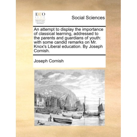 An Attempt to Display the Importance of Classical Learning, Addressed to the Parents and Guardians of Youth: With Some Candid Remarks on Mr. Knox's Liberal Education. by Joseph Cornish.