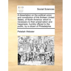 A Dissertation on the Political Union and Constitution of the Thirteen United States, of North-America: Which Is Necessary to Their Preservation and Happiness, Humbly Offered to the Public, by a Citizen of Philadelphia.