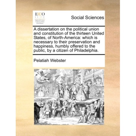 A Dissertation on the Political Union and Constitution of the Thirteen United States, of North-America: Which Is Necessary to Their Preservation and Happiness, Humbly Offered to the Public, by a Citizen of Philadelphia.
