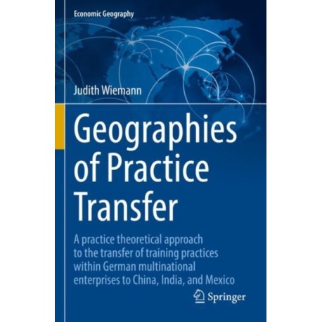 Geographies of Practice Transfer: A practice theoretical approach to the transfer of training practices within German multinational enterprises to China, India, and Mexico