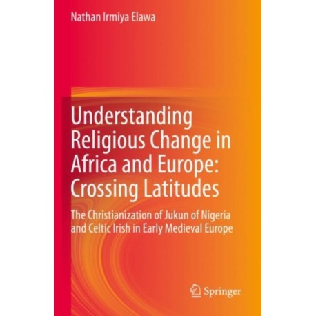 Understanding Religious Change in Africa and Europe: Crossing Latitudes: The Christianization of Jukun of Nigeria and Celtic Irish in Early Medieval Europe