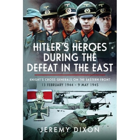 Hitler’s Heroes During The Defeat in the East: Knight’s Cross Generals on the Eastern Front, 13 February 1944 – 9 May 1945