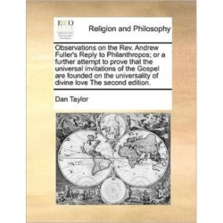Observations on the REV. Andrew Fuller's Reply to Philanthropos- Or a Further Attempt to Prove That the Universal Invitations of the Gospel Are Founded on the Universality of Divine Love the Second Edition.