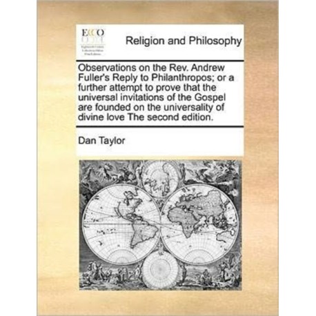 Observations on the REV. Andrew Fuller's Reply to Philanthropos- Or a Further Attempt to Prove That the Universal Invitations of the Gospel Are Founded on the Universality of Divine Love the Second Edition.