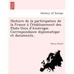 Histoire de La Participation de La France A L'e Tablissement Des E Tats-Unis D'Ame Rique. Correspondance Diplomatique Et Documents.