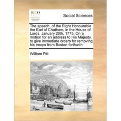 The Speech, of the Right Honourable the Earl of Chatham, in the House of Lords, January 20th, 1775. on a Motion for an Address to His Majesty, to Give Immediate Orders for Removing His Troops from Boston Forthwith