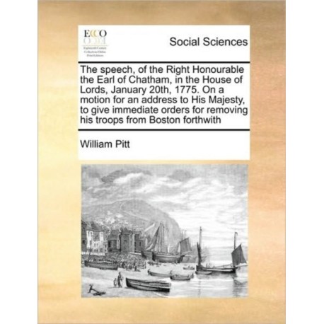 The Speech, of the Right Honourable the Earl of Chatham, in the House of Lords, January 20th, 1775. on a Motion for an Address to His Majesty, to Give Immediate Orders for Removing His Troops from Boston Forthwith
