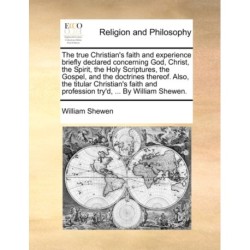 The True Christian's Faith and Experience Briefly Declared Concerning God, Christ, the Spirit, the Holy Scriptures, the Gospel, and the Doctrines Thereof. Also, the Titular Christian's Faith and Profession Try'd, ... by William Shewen.