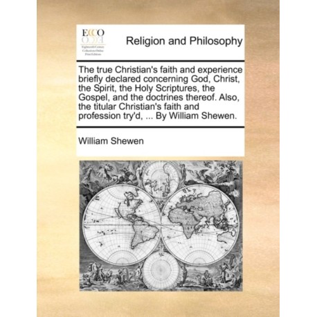 The True Christian's Faith and Experience Briefly Declared Concerning God, Christ, the Spirit, the Holy Scriptures, the Gospel, and the Doctrines Thereof. Also, the Titular Christian's Faith and Profession Try'd, ... by William Shewen.