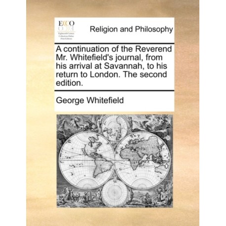 A continuation of the Reverend Mr. Whitefield's journal, from his arrival at Savannah, to his return to London. The second edition.