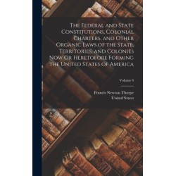 The Federal and State Constitutions, Colonial Charters, and Other Organic Laws of the State, Territories, and Colonies Now Or Heretofore Forming the United States of America- Volume 6