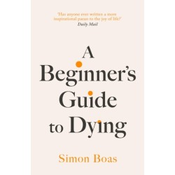 A Beginner's Guide to Dying: The Sunday Times Bestseller, 'Has anyone ever written a more inspirational paean to the joy of life?' Daily Mail