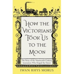 How the Victorians Took Us to the Moon: The Story of the Nineteenth-Century Innovators Who Forged the Future