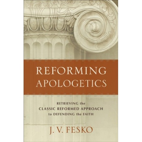 Reforming Apologetics – Retrieving the Classic Reformed Approach to Defending the Faith: Retrieving the Classic Reformed Approach to Defending the Faith