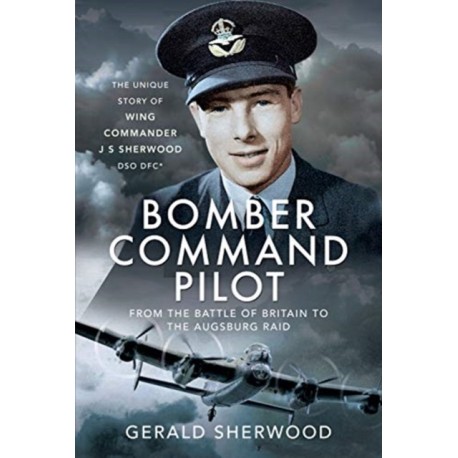 Bomber Command Pilot: From the Battle of Britain to the Augsburg Raid: The Unique Story of Wing Commander J S Sherwood DSO, DFC*