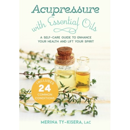Acupressure with Essential Oils: A Self-Care Guide to Enhance Your Health and Lift Your Spirit--With 24 Common Conditions