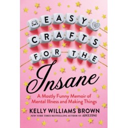 Easy Crafts For The Insane: A Mostly Funny Memoir of Mental Illness and Making Things