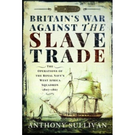 Britain's War Against the Slave Trade: The Operations of the Royal Navy s West Africa Squadron, 1807 1867