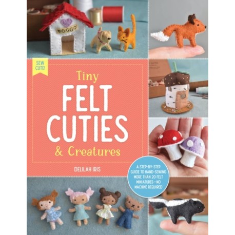 Tiny Felt Cuties & Creatures: A step-by-step guide to handcrafting more than 12 felt miniatures--no machine required