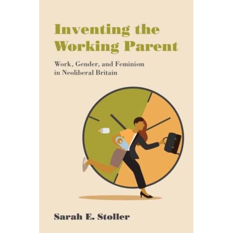 Inventing the Working Parent: Work, Gender, and Feminism in Neoliberal Britain