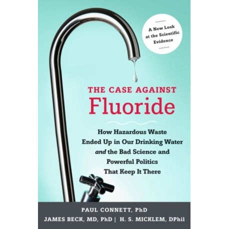 The Case against Fluoride: How Hazardous Waste Ended Up in Our Drinking Water and the Bad Science and Powerful Politics That Keep It There