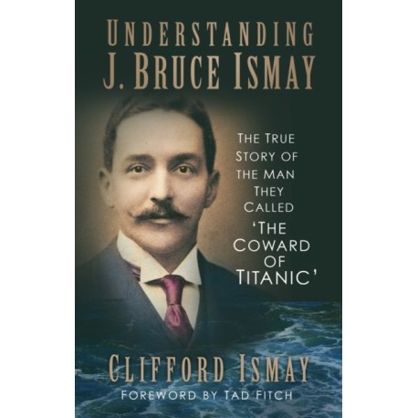 Understanding J. Bruce Ismay: The True Story of the Man They Called 'The Coward of Titanic'