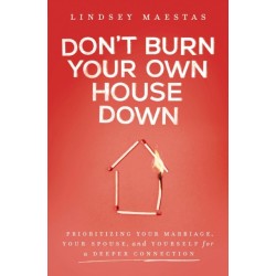 Don't Burn Your Own House Down: Prioritizing Your Marriage, Your Spouse, and Yourself for a Deeper Connection